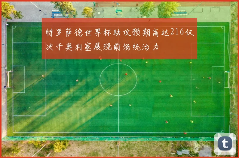特罗萨德世界杯助攻预期高达216仅次于奥利塞展现前场统治力