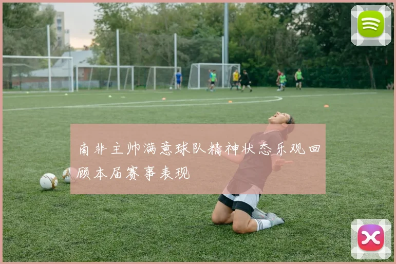 南非主帅满意球队精神状态乐观回顾本届赛事表现
