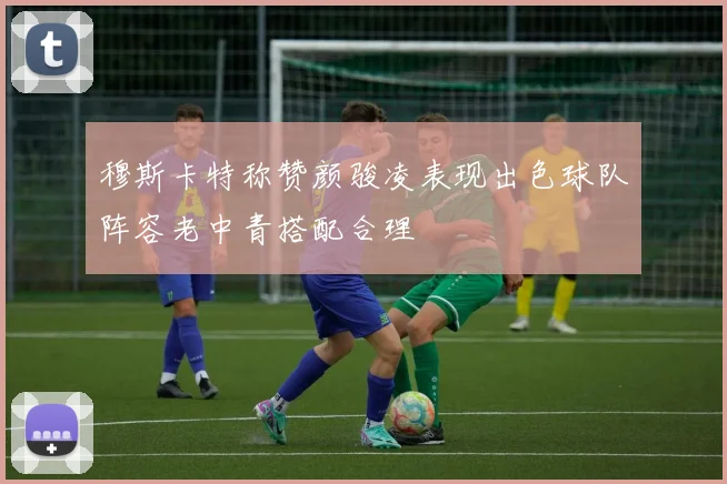穆斯卡特称赞颜骏凌表现出色球队阵容老中青搭配合理