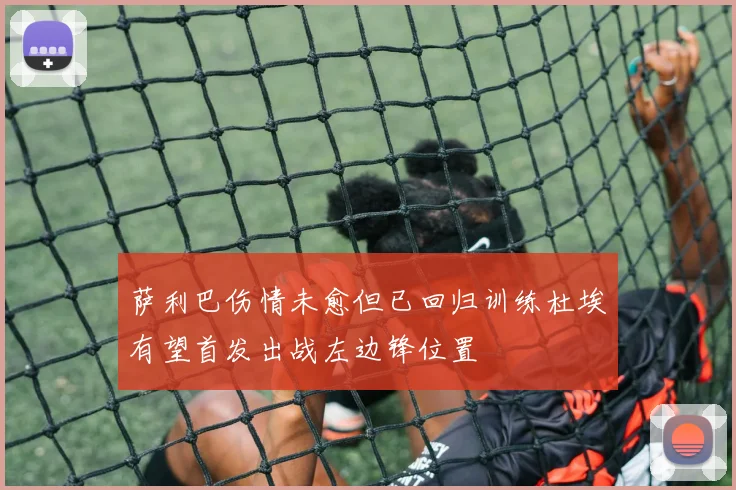 萨利巴伤情未愈但已回归训练杜埃有望首发出战左边锋位置