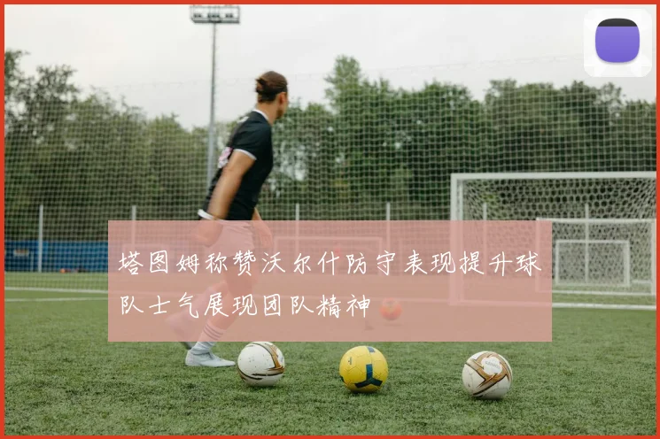 塔图姆称赞沃尔什防守表现提升球队士气展现团队精神