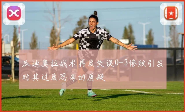 瓜迪奥拉战术再度失误0-3惨败引发对其过度思考的质疑