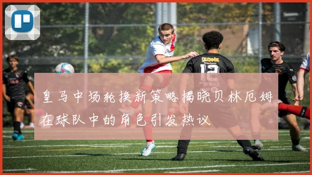 皇马中场轮换新策略揭晓贝林厄姆在球队中的角色引发热议