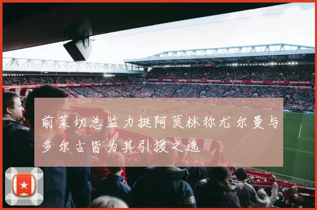 前莱切总监力挺阿莫林称尤尔曼与多尔古皆为其引援之选