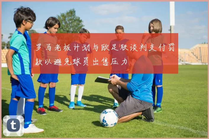 罗马老板计划与欧足联谈判支付罚款以避免球员出售压力