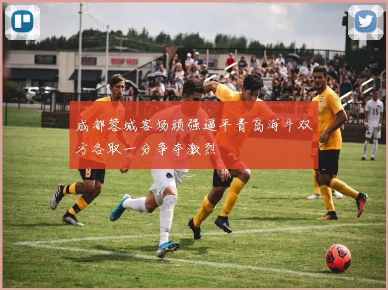 成都蓉城客场顽强逼平青岛海牛双方各取一分争夺激烈