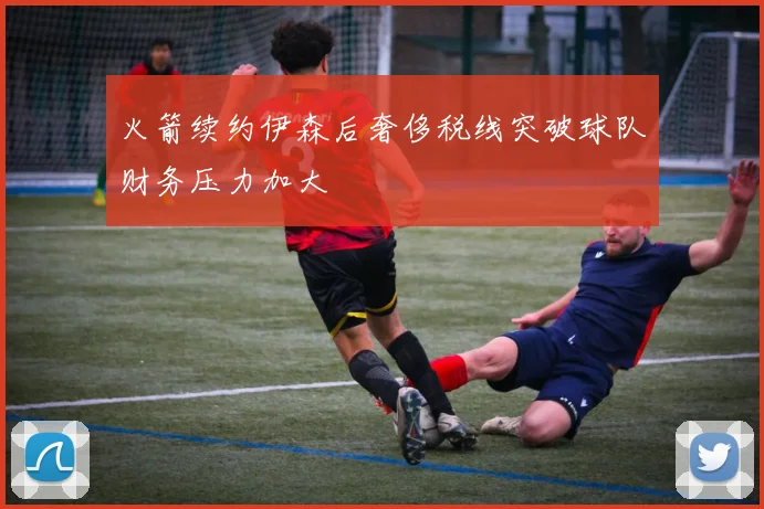 火箭续约伊森后奢侈税线突破球队财务压力加大