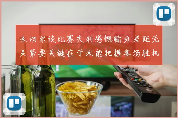 米切尔谈比赛失利感慨输分差距无关紧要关键在于未能把握客场胜机