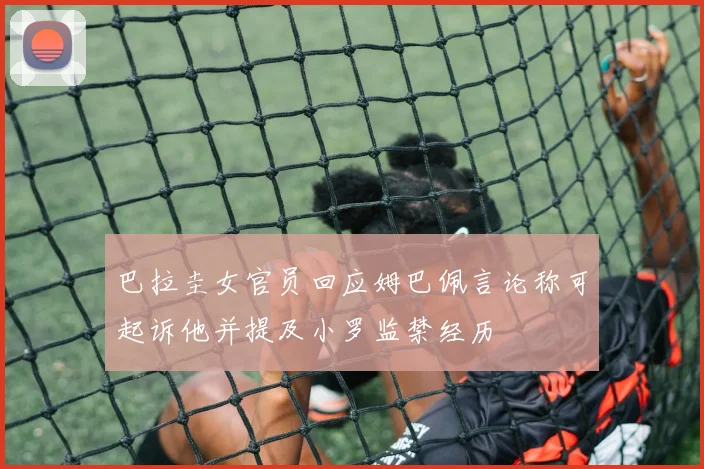 巴拉圭女官员回应姆巴佩言论称可起诉他并提及小罗监禁经历