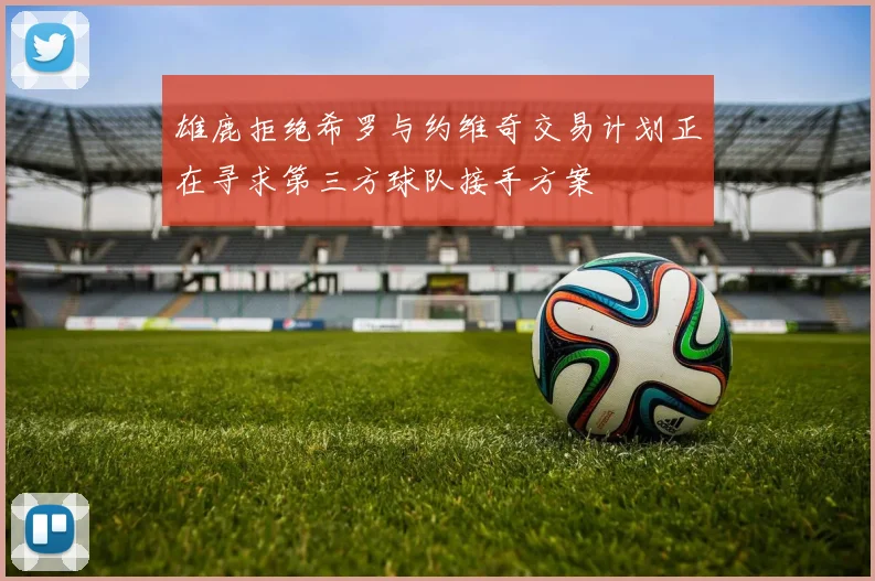 雄鹿拒绝希罗与约维奇交易计划正在寻求第三方球队接手方案