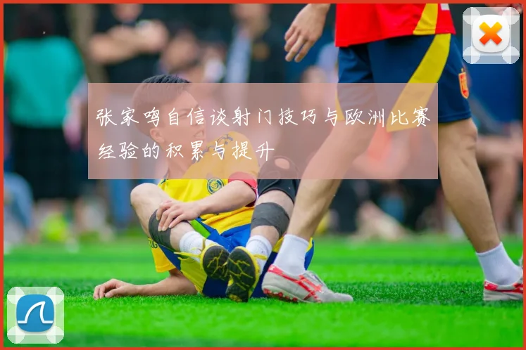 张家鸣自信谈射门技巧与欧洲比赛经验的积累与提升