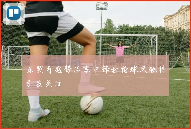 东契奇盛赞活塞中锋杜伦球风独特引发关注