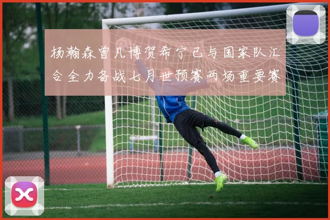 杨瀚森曾凡博贺希宁已与国家队汇合全力备战七月世预赛两场重要赛事