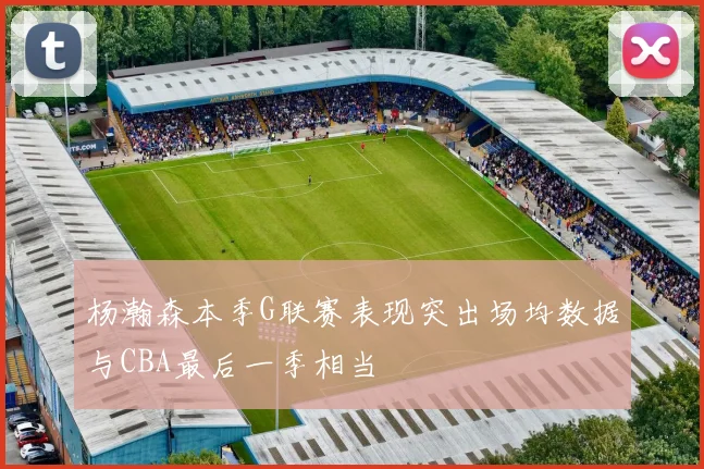 杨瀚森本季G联赛表现突出场均数据与CBA最后一季相当