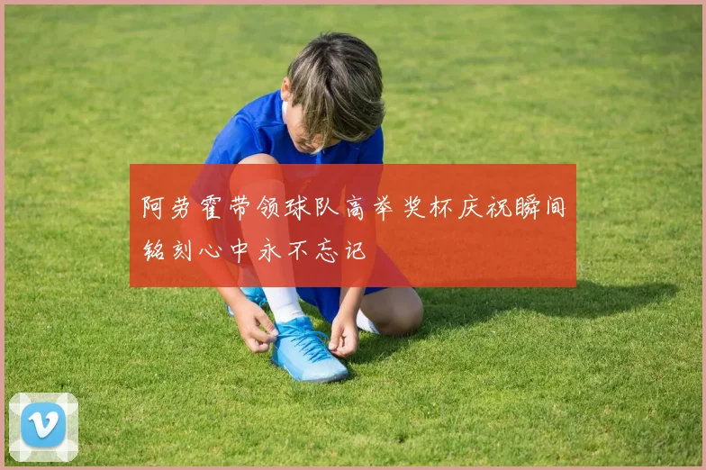 阿劳霍带领球队高举奖杯庆祝瞬间铭刻心中永不忘记