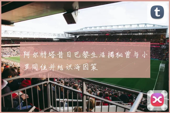 阿尔特塔昔日巴黎生活揭秘曾与小罗同住并结识海因策