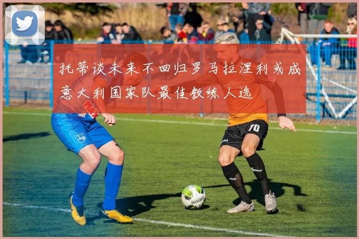 托蒂谈未来不回归罗马拉涅利或成意大利国家队最佳教练人选