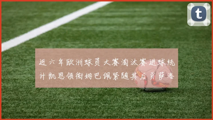 近六年欧洲球员大赛淘汰赛进球统计凯恩领衔姆巴佩紧随其后贡萨洛表现不俗
