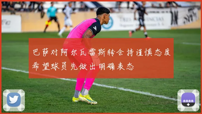 巴萨对阿尔瓦雷斯转会持谨慎态度希望球员先做出明确表态