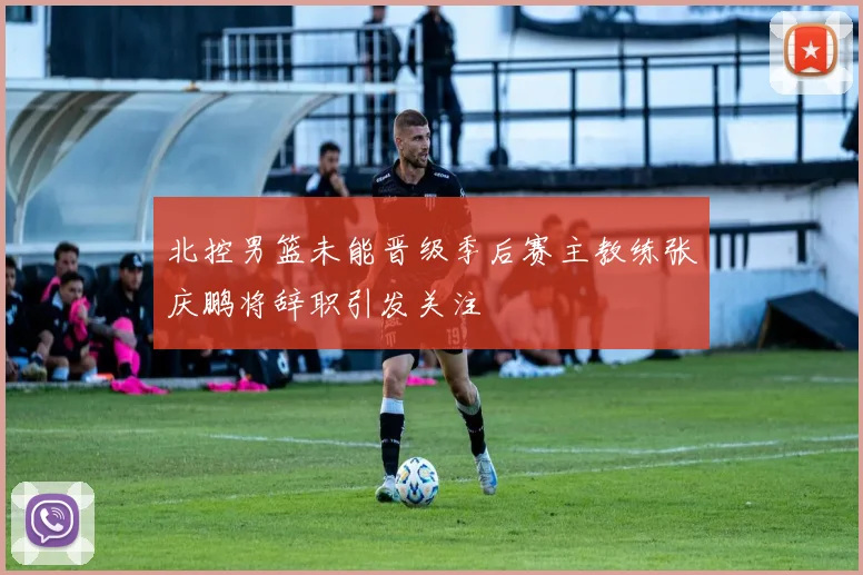 北控男篮未能晋级季后赛主教练张庆鹏将辞职引发关注