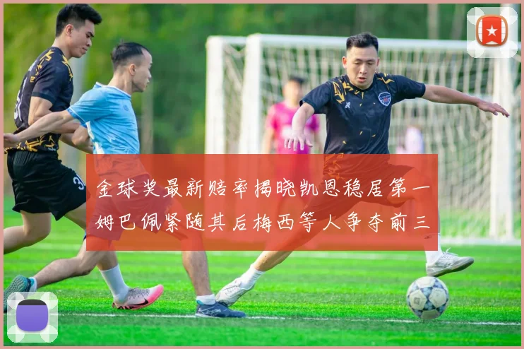 金球奖最新赔率揭晓凯恩稳居第一姆巴佩紧随其后梅西等人争夺前三名